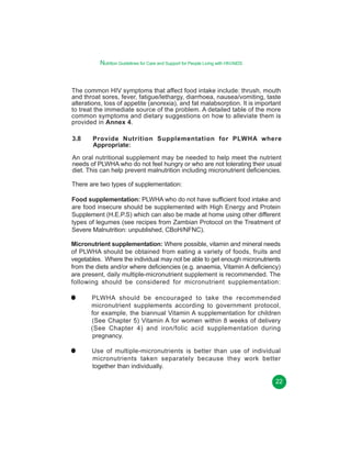 Nutrition Guidelines for Care and Support for People Living with HIV/AIDS

The common HIV symptoms that affect food intake include: thrush, mouth
and throat sores, fever, fatigue/lethargy, diarrhoea, nausea/vomiting, taste
alterations, loss of appetite (anorexia), and fat malabsorption. It is important
to treat the immediate source of the problem. A detailed table of the more
common symptoms and dietary suggestions on how to alleviate them is
provided in Annex 4.
3.8

Provide Nutrition Supplementation for PLWHA where
Appropriate:

An oral nutritional supplement may be needed to help meet the nutrient
needs of PLWHA who do not feel hungry or who are not tolerating their usual
diet. This can help prevent malnutrition including micronutrient deficiencies.
There are two types of supplementation:
Food supplementation: PLWHA who do not have sufficient food intake and
are food insecure should be supplemented with High Energy and Protein
Supplement (H.E.P.S) which can also be made at home using other different
types of legumes (see recipes from Zambian Protocol on the Treatment of
Severe Malnutrition: unpublished, CBoH/NFNC).
Micronutrient supplementation: Where possible, vitamin and mineral needs
of PLWHA should be obtained from eating a variety of foods, fruits and
vegetables. Where the individual may not be able to get enough micronutrients
from the diets and/or where deficiencies (e.g. anaemia, Vitamin A deficiency)
are present, daily multiple-micronutrient supplement is recommended. The
following should be considered for micronutrient supplementation:
PLWHA should be encouraged to take the recommended
micronutrient supplements according to government protocol,
for example, the biannual Vitamin A supplementation for children
(See Chapter 5) Vitamin A for women within 8 weeks of delivery
(See Chapter 4) and iron/folic acid supplementation during
pregnancy.
Use of multiple-micronutrients is better than use of individual
micronutrients taken separately because they work better
together than individually.
22

 