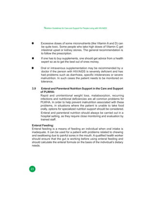 Nutrition Guidelines for Care and Support for People Living with HIV/AIDS

Excessive doses of some micronutrients (like Vitamin A and D) can
be quite toxic. Some people who take high doses of Vitamin C get
intestinal upset or kidney stones. The general recommendation is
to follow the prescription.
If one has to buy supplements, one should get advice from a health
expert so as to get the best out of ones money.
Oral or intravenous supplementation may be recommended by a
doctor if the person with HIV/AIDS is severely deficient and has
had problems such as diarrhoea, specific intolerances or severe
malnutrition. In such cases the patient needs to be monitored on
tolerance.
3.9

Enteral and Parenteral Nutrition Support in the Care and Support
of PLWHA:
Rapid and unintentional weight loss, malabsorption, recurring
infections and nutritional deficiencies are all common problems for
PLWHA. In order to help prevent malnutrition associated with these
problems, in situations where the patient is unable to take food
orally, options for specialized nutrition support should be considered.
Enteral and parenteral nutrition should always be carried out in a
hospital setting, as they require close monitoring and evaluation by
trained staff.

Enteral Feeding:
Enteral feeding is a means of feeding an individual when oral intake is
inadequate. It can be used for a patient with problems related to chewing
and swallowing due to painful sores in the mouth. A qualified health worker
should ensure that the gut is working before using enteral feeding and
should calculate the enteral formula on the basis of the individual’s dietary
needs.

23

 