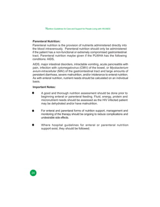 Nutrition Guidelines for Care and Support for People Living with HIV/AIDS

Parenteral Nutrition:
Parenteral nutrition is the provision of nutrients administered directly into
the blood intravenously. Parenteral nutrition should only be administered
if the patient has a non-functional or extremely compromised gastrointestinal
tract. Parenteral nutrition maybe given if the PLWHA has the following
conditions: AIDS,
AIDS, major intestinal disorders, intractable vomiting, acute pancreatitis with
pain, infection with cytomegalovirus (CMV) of the bowel, or Myobacterium
avium-intracellular (MAI) of the gastrointestinal tract and large amounts of
persistent diarrhoea, severe malnutrition, and/or intolerance to enteral nutrition.
As with enteral nutrition, nutrient needs should be calculated on an individual
basis.
Important Notes:
A good and thorough nutrition assessment should be done prior to
beginning enteral or parenteral feeding. Fluid, energy, protein and
micronutrient needs should be assessed as the HIV infected patient
may be dehydrated and/or have malnutrition.
For enteral and parentaral forms of nutrition support, management and
monitoring of the therapy should be ongoing to reduce complications and
undesirable side effects.
Where hospital guidelines for enteral or parenteral nutrition
support exist, they should be followed.

24

 