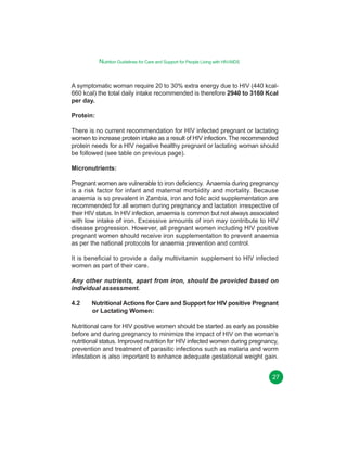 Nutrition Guidelines for Care and Support for People Living with HIV/AIDS

A symptomatic woman require 20 to 30% extra energy due to HIV (440 kcal660 kcal) the total daily intake recommended is therefore 2940 to 3160 Kcal
per day.
Protein:
There is no current recommendation for HIV infected pregnant or lactating
women to increase protein intake as a result of HIV infection. The recommended
protein needs for a HIV negative healthy pregnant or lactating woman should
be followed (see table on previous page).
Micronutrients:
Pregnant women are vulnerable to iron deficiency. Anaemia during pregnancy
is a risk factor for infant and maternal morbidity and mortality. Because
anaemia is so prevalent in Zambia, iron and folic acid supplementation are
recommended for all women during pregnancy and lactation irrespective of
their HIV status. In HIV infection, anaemia is common but not always associated
with low intake of iron. Excessive amounts of iron may contribute to HIV
disease progression. However, all pregnant women including HIV positive
pregnant women should receive iron supplementation to prevent anaemia
as per the national protocols for anaemia prevention and control.
It is beneficial to provide a daily multivitamin supplement to HIV infected
women as part of their care.
Any other nutrients, apart from iron, should be provided based on
individual assessment.
4.2

Nutritional Actions for Care and Support for HIV positive Pregnant
or Lactating Women:

Nutritional care for HIV positive women should be started as early as possible
before and during pregnancy to minimize the impact of HIV on the woman’s
nutritional status. Improved nutrition for HIV infected women during pregnancy,
prevention and treatment of parasitic infections such as malaria and worm
infestation is also important to enhance adequate gestational weight gain.
27

 