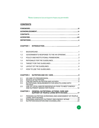Nutrition Guidelines for Care and Support for People Living with HIV/AIDS

CONTENTS
FOREWORD……………………………………………...................………................iii
ACKNOWLEDGMENT..…………………………………………………………...........iv
CONTENTS………………………………………………….........……….....................v
ACRONYMS………………………………………………….............……..…............viii
DEFINITIONS………………………………………………...............………................x
CHAPTER 1

INTRODUCTION……………...…….................................................1

1.1

BACKGROUND…………………………………….............................…….....1

1.2

GOVERNMENT’S RESPONSE TO THE HIV EPIDEMIC..................…....…2

1.3

POLICY AND INSTITUTIONAL FRAMEWORK…………...........…..............3

1.4

RATIONALE FOR THE GUIDELINES....………….....…..........................….3

1.5

TARGET FOR THE GUIDELINES....……......………….......…….................3

1.6

LAYOUT OF THE GUIDELINES…………………………….…...................….4

1.7

HOW TO USE THE GUIDELINES……………………….......…....................4

CHAPTER 2
2.1
2.2
2.3
2.4
2.5

HIV AND ITS PROGRESSION...………………............................................5
BASICS OF NUTRITION...…………….......………….......………….............5
LINK BETWEEN NUTRITION AND HIV/AIDS..………………………..........6
NUTRITIONAL REQUIREMENTS FOR ADULTS LIVING WITH
HIV/AIDS.....................................................................................................9
USE OF LOCAL AND/OR INDIGENOUS FOOD TO MEET ENERGY
AND NUTRIENT NEEDS FOR PLWHA………………………....…............12

CHAPTER 3
3.1
3.2
3.3

NUTRITION AND HIV / AIDS……………………............................5

GENERAL NUTRITIONAL ACTIONS, CARE AND
SUPPORT OF PEOPLE LIVING WITH HIV/AIDS.......................17

PERIODIC NUTRITION SCREENING AND ASSESSMENT OF PEOPLE
LIVING WITH HIV/AIDS………………......……………………….....................18
ENSURING ADEQUATE NUTRIENT AND ENERGY INTAKE ………...…19
NUTRITION EDUCATION AND COUNSELLING ……….…………….......20

v

 