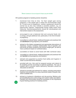 Nutrition Guidelines for Care and Support for People Living with HIV/AIDS
HIV positive pregnant or lactating women should be:
1.

monitored from time to time for their weight gain during
pregnancy. If the weight gain is below the recommended range
(9- 12 kg at end of pregnancy), nutrition assessment should be
carried out as this may indicate a possible problem, e.g. an
opportunistic infection, inappropriate energy intake and/or food
insecurity. Nutritionassessments should be individualized and
interventions based on the assessment;

2.

encouraged to eat a balanced diet and consume foods rich
in energy, and get additional rest, particularly in the third trimester
of pregnancy;

3.

counselled on cultural foods, traditional therapies and practices that
are beneficial during pregnancy and lactation;

4.

advised on the dietary management and appropriate interventions of
diarrhoea, nausea, vomiting, malabsorption, loss of appetite, and
oral thrush as these conditions may prevent weight gain, as well as
have a profound impact on nutritional status;

5.

counselled on foods to avoid foods with little nutritional value;

6.

counselled on cultural foods, traditional therapies and practices that
are harmful during pregnancy and lactation;

7.

advised and supported to practice food safety and hygiene in
order to avoid food borne illnesses;

8.

provided with iron, folic acid for pregnant women and vitamin A
for lactating women according to national guidelines. The use of
iodated salt to prevent iodine deficiency disorders should be
discussed as well and;

9.

advised to promptly get treatment for malaria, including presumptive
treatment and prevention by using insecticide treated mosquito nets,
where available and;

10.

advised on hookworm infestations and de-worming. Mothers who
are breastfeeding have extra energy and nutrient needs (see table3).
Families and communities should be sensitised on the importance
of good feeding practices for lactating women.

28

 