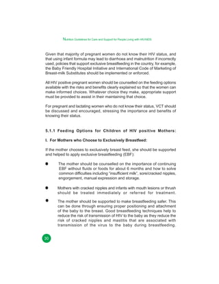 Nutrition Guidelines for Care and Support for People Living with HIV/AIDS

Given that majority of pregnant women do not know their HIV status, and
that using infant formula may lead to diarrhoea and malnutrition if incorrectly
used, policies that support exclusive breastfeeding in the country, for example,
the Baby Friendly Hospital Initiative and International Code of Marketing of
Breast-milk Substitutes should be implemented or enforced.
All HIV positive pregnant women should be counselled on the feeding options
available with the risks and benefits clearly explained so that the women can
make informed choices. Whatever choice they make, appropriate support
must be provided to assist in their maintaining that choice.
For pregnant and lactating women who do not know their status, VCT should
be discussed and encouraged, stressing the importance and benefits of
knowing their status.

5.1.1 Feeding Options for Children of HIV positive Mothers:
I. For Mothers who Choose to Exclusively Breastfeed:
If the mother chooses to exclusively breast feed, she should be supported
and helped to apply exclusive breastfeeding (EBF):
The mother should be counselled on the importance of continuing
EBF without fluids or foods for about 6 months and how to solve
common difficulties including “insufficient milk”, sore/cracked nipples,
engorgement, manual expression and storage.
Mothers with cracked nipples and infants with mouth lesions or thrush
should be treated immediately or referred for treatment.
The mother should be supported to make breastfeeding safer. This
can be done through ensuring proper positioning and attachment
of the baby to the breast. Good breastfeeding techniques help to
reduce the risk of transmission of HIV to the baby as they reduce the
risk of cracked nipples and mastitis that are associated with
transmission of the virus to the baby during breastfeeding.
30

 