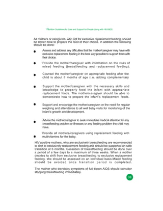 Nutrition Guidelines for Care and Support for People Living with HIV/AIDS
All mothers or caregivers, who opt for exclusive replacement feeding, should
be shown how to prepare the feed of their choice. In addition the following
should be done:
Assess and address any difficulties that the mother/caregiver may have with
exclusive replacement feeding in the best way possible to support them with
their choice.
Provide the mother/caregiver with information on the risks of
mixed feeding (breastfeeding and replacement feeding).
Counsel the mother/caregiver on appropriate feeding after the
child is about 6 months of age (i.e. adding complementary
Support the mother/caregiver with the necessary skills and
knowledge to properly feed the infant with appropriate
replacement foods. The mother/caregiver should be able to
demonstrate how to prepare the infant’s replacement feeds.
Support and encourage the mother/caregiver on the need for regular
weighing and attendance to all well baby visits for monitoring of the
infant’s growth and development.
Advise the mother/caregiver to seek immediate medical attention for any
breastfeeding problem or illnesses or any feeding problem the child may
have.
Provide all mothers/caregivers using replacement feeding with
multivitamins for the baby.
HIV positive mothers, who are exclusively breastfeeding are recommended
to shift to exclusively replacement feeding and should be supported on safe
transition at 6 months. Cessation of breastfeeding should be done over
a period of a few days to a maximum of three weeks. When a mother
decides to shift from exclusive breastfeeding to exclusive replacement
feeding, she should be assessed on an individual basis.Mixed feeding
should be avoided once transition period is completed.
The mother who develops symptoms of full-blown AIDS should consider
stopping breastfeeding immediately.
33

 