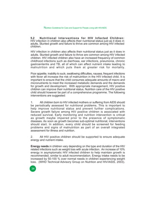 Nutrition Guidelines for Care and Support for People Living with HIV/AIDS
5.2
Nutritional Interventions for HIV Infected Children:
HIV infection in children also affects their nutritional status just as it does in
adults. Stunted growth and failure to thrive are common among HIV infected
children.
HIV infection in children also affects their nutritional status just as it does in
adults. Stunted growth and failure to thrive are common among HIV infected
children. HIV infected children also have an increased frequency of common
childhood infections such as diarrhoea, ear infections, pneumonia, chronic
gastroenteritis and TB, all of which can affect nutrient intake leading to
malnutrition and which puts them at greater risk for mortality.
Poor appetite, inability to suck, swallowing difficulties, nausea, frequent infections
with fever all increase the risk of malnutrition in the HIV infected child. It is
important to ensure that the child consumes adequate amounts of macro and
micronutrients to meet the increased metabolic demands and the demands
for growth and development. With appropriate management, HIV positive
children can improve their nutritional status. Nutrition care of the HIV positive
child should however be part of a comprehensive programme. The following
interventions are suggested:
1.
All children born to HIV infected mothers or suffering from AIDS should
be periodically assessed for nutritional problems. This is important to
help improve nutritional status and prevent further complications.
Severe growth failure among HIV positive children is associated with
reduced survival. Early monitoring and nutrition intervention is critical
as growth maybe impaired prior to the presence of symptomatic
diseases. As soon as growth becomes sub-optimal nutritional, interventions
should start. In addition, every child should be screened for feeding
problems and signs of malnutrition as part of an overall integrated
assessment for illness and nutrition.
2.
All HIV positive children should be supported to ensure adequate
energy and nutrient intake.
Energy needs in children vary depending on the type and duration of the HIV
related infections such as weight loss with acute infection. An increase of 10%
energy in asymptomatic HIV infected children to help maintain growth is
recommended, similar to adult recommendation. Energy intake needs to be
increased by 50-100 % over normal needs in children experiencing weight
loss. (WHO Technical Advisory Group on Nutrition and HIV/AIDS, 2003).
34

 