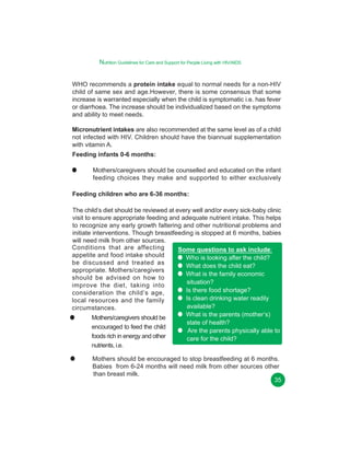 Nutrition Guidelines for Care and Support for People Living with HIV/AIDS
WHO recommends a protein intake equal to normal needs for a non-HIV
child of same sex and age.However, there is some consensus that some
increase is warranted especially when the child is symptomatic i.e. has fever
or diarrhoea. The increase should be individualized based on the symptoms
and ability to meet needs.
Micronutrient intakes are also recommended at the same level as of a child
not infected with HIV. Children should have the biannual supplementation
with vitamin A.
Feeding infants 0-6 months:
Mothers/caregivers should be counselled and educated on the infant
feeding choices they make and supported to either exclusively
Feeding children who are 6-36 months:
The child’s diet should be reviewed at every well and/or every sick-baby clinic
visit to ensure appropriate feeding and adequate nutrient intake. This helps
to recognize any early growth faltering and other nutritional problems and
initiate interventions. Though breastfeeding is stopped at 6 months, babies
will need milk from other sources.
Conditions that are affecting
Some questions to ask include:
appetite and food intake should
Who is looking after the child?
be discussed and treated as
What does the child eat?
appropriate. Mothers/caregivers
What is the family economic
should be advised on how to
situation?
improve the diet, taking into
Is there food shortage?
consideration the child’s age,
Is clean drinking water readily
local resources and the family
available?
circumstances.
What is the parents (mother’s)
Mothers/caregivers should be
state of health?
encouraged to feed the child
Are the parents physically able to
foods rich in energy and other
care for the child?
nutrients, i.e.
Mothers should be encouraged to stop breastfeeding at 6 months.
Babies from 6-24 months will need milk from other sources other
than breast milk.
35

 