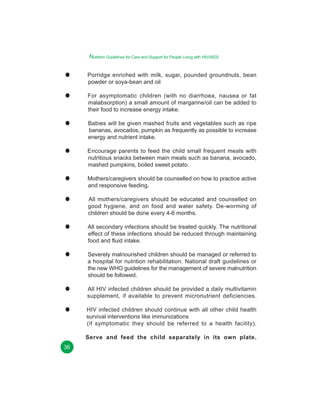 Nutrition Guidelines for Care and Support for People Living with HIV/AIDS
Porridge enriched with milk, sugar, pounded groundnuts, bean
powder or soya-bean and oil
For asymptomatic children (with no diarrhoea, nausea or fat
malabsorption) a small amount of margarine/oil can be added to
their food to increase energy intake.
Babies will be given mashed fruits and vegetables such as ripe
bananas, avocados, pumpkin as frequently as possible to increase
energy and nutrient intake.
Encourage parents to feed the child small frequent meals with
nutritious snacks between main meals such as banana, avocado,
mashed pumpkins, boiled sweet potato.
Mothers/caregivers should be counselled on how to practice active
and responsive feeding.
All mothers/caregivers should be educated and counselled on
good hygiene, and on food and water safety. De-worming of
children should be done every 4-6 months.
All secondary infections should be treated quickly. The nutritional
effect of these infections should be reduced through maintaining
food and fluid intake.
Severely malnourished children should be managed or referred to
a hospital for nutrition rehabilitation. National draft guidelines or
the new WHO guidelines for the management of severe malnutrition
should be followed.
All HIV infected children should be provided a daily multivitamin
supplement, if available to prevent micronutrient deficiencies.
HIV infected children should continue with all other child health
survival interventions like immunizations
(if symptomatic they should be referred to a health facility).
Serve and feed the child separately in its own plate.
36

 