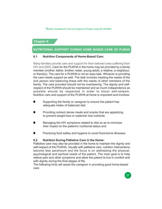 Nutrition Guidelines for Care and Support for People Living with HIV/AIDS

Chapter 6
NUTRITIONAL SUPPORT DURING HOME BASED CARE OF PLWHA
6.1

Nutrition Components of Home-Based Care:

Many families provide care and support for their beloved ones suffering from
HIV and AIDS. Care for the PLWHA in the home may be provided by a family
member (mother, father, brother, sister, young adult), a relative, a neighbour,
or friend(s). The care for a PLWHA is not an easy task. Whoever is providing
the care needs support as well. The task involves meeting the needs of the
sick person and balancing these with the needs of other members of the
family. The care provided should not be overbearing. The dignity and selfrespect of the PLWHA should be maintained and as much independence as
possible should be respected in order to boost self-esteem.
Nutrition care and support of the PLWHA at home is important and involves:
Supporting the family or caregiver to ensure the patient has
adequate intake of balanced diet;
Providing nutrient dense meals and snacks that are appetizing
to prevent weight loss or replenish lost nutrients;
Managing the HIV symptoms related to diet so as to minimize
their impact on the patient’s nutritional status and
Practicing food safety and hygiene to avoid food-borne illnesses.
6.2
Nutrition During Palliative Care in the Home:
Palliative care may also be provided in the home to maintain the dignity and
self-respect of the PLWHA. Usually with palliative care, nutrition interventions
become less paramount and the focus is on addressing the physical,
psychological and spiritual needs of the patient. The main goal is to help
relieve pain and other symptoms and allow the patient to live in comfort and
with dignity during the final stages of life.
The following hints will assist the caregiver in providing good home-based
care:
37

 