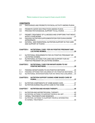Nutrition Guidelines for Care and Support for People Living with HIV/AIDS

CONTENTS

3.4
3.5
3.6
3.7
3.8

3.9

ENCOURAGE AND PROMOTE PHYSICAL ACTIVITY AMONG PLWHA
……………......................................................................................................21
PROMOTE SAFER SEX PRACTICES AMONG PLWHA …....…..............21
PROVIDE PSYCHOSOCIAL SUPPORT TO ALL PLWHA ………….........21
PROMPT TREATMENT OF ILLNESSES AND SYMPTOMS THAT MIGHT
AFFECT FOOD INTAKE………………..............................................................21
PROVIDE NUTRITION SUPPLEMENTATION FOR PLWHA WHERE
APPROPRIATE…...............................................................................................22
ENTERAL AND PARENTERAL NUTRITION SUPPORT IN THE CARE
AND SUPPORT OF PLWHA ……….…………………………….……….....23

CHAPTER 4
4.1
4.2

NUTRITIONAL REQUIRMENTS FOR HIV POSITIVE PREGNANT OR
LACTATING WOMEN..........…………………………………………............26
NUTRITIONAL ACTIONS FOR CARE AND SUPPORT FOR HIV
POSITIVE PREGNANT OR LACTATING WOMEN…………......................27

CHAPTER 5
5.1
5.1.1
5.2

vi

NUTRITION SUPPORT DURING HOME BASED CARE OF
PLWHA...................……………………................................................37

NUTRITION COMPONENTS OF HOME-BASED CARE……………........37
NUTRITION DURING PALLIATIVE CARE IN THE HOME ……………....37

CHAPTER 7
7.1
7.2
7.3
7.4

NUTRITIONAL CARE FOR INFANTS BORN TO HIV
POSITIVE MOTHERS …….............................................................29

FEEDING INFANTS BORN TO HIV-POSITIVE MOTHERS …………......29
FEEDING OPTIONS FOR CHILDREN OF HIV POSITIVE MOTHERS....30
NUTRITIONAL INTERVENTIONS FOR HIV INFECTED CHILDREN.....34

CHAPTER 6
6.1
6.2

NUTRITIONAL CARE FOR HIV POSITIVE PREGNANT AND
LACTATING WOMEN...........…………….....................................25

NUTRITION AND HIV/AIDS THERAPY.…………….....................40

NUTRITION AND ANTIRETROVIRAL THERAPY……………………........40
NUTRITION ACTIONS TO SUPPORT PEOPLE ON ART……………........40
HERBAL TREATMENTS AND REMEDIES…………….............……….......44
NUTRITION ACTIONS TO SUPPORT PEOPLE INTERESTED
IN HERBAL TREATMENT..............……....................................................44

 