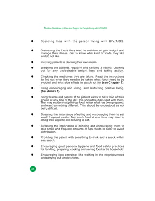Nutrition Guidelines for Care and Support for People Living with HIV/AIDS

Spending time with the person living with HIV/AIDS.
Discussing the foods they need to maintain or gain weight and
manage their illness. Get to know what kind of foods they like
and do not like.
Involving patients in planning their own meals.
Weighing the patients regularly and keeping a record. Looking
out for any undesirable weight loss and taking action.
Checking the medicines they are taking. Read the instructions
to find out when they need to be taken, what foods need to be
avoided and what side effects to watch out for (see Chapter 7).
Being encouraging and loving, and renforcing positive living.
(See Annex 5).
Being flexible and patient. If the patient wants to have food of their
choice at any time of the day, this should be discussed with them.
They may suddenly stop liking a food, refuse what has been prepared,
and want something different. This should be understood as not
being difficult.
Stressing the importance of eating and encouraging them to eat
small frequent meals. Too much food at one time may lead to
losing their appetite and refusing to eat.
Stressing the importance of drinking and encouraging them to
take small and frequent amounts of safe fluids in order to avoid
dehydration.
Providing the patient with something to drink and a snack within
easy reach.
Encouraging good personal hygiene and food safety practices
for handling, preparing, cooking and serving food in the household.
Encouraging light exercises like walking in the neighbourhood
and carrying out simple chores.

38

 