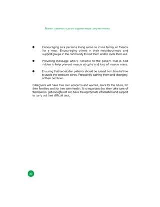 Nutrition Guidelines for Care and Support for People Living with HIV/AIDS

Encouraging sick persons living alone to invite family or friends
for a meal. Encouraging others in their neighbourhood and
support groups in the community to visit them and/or invite them out.
Providing massage where possible to the patient that is bed
ridden to help prevent muscle atrophy and loss of muscle mass.
Ensuring that bed-ridden patients should be turned from time to time
to avoid the pressure sores. Frequently bathing them and changing
of their bed linen.
Caregivers will have their own concerns and worries, fears for the future, for
their families and for their own health. It is important that they take care of
themselves, get enough rest and have the appropriate information and support
to carry out their difficult task.

39

 