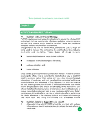 Nutrition Guidelines for Care and Support for People Living with HIV/AIDS

Chapter 7

NUTRITION AND HIV/AIDS THERAPY
7.1
Nutrition and Antiretroviral Therapy:
PLWHA may take various types of medications to reduce the effects of HIV
on the body, to treat opportunistic infections, and other common ailments
such as colds, malaria, and/or intestinal parasites. Some also use herbal
remedies and take micronutrient supplements.
Though there is no cure yet for HIV/AIDS, antiretroviral (ARV’s) drugs are
being used to manage HIV by lowering the viral load and thus reducing
m o r b i d i t y a n d m o r t a l i t y. T h e s e t y p e s o f d r u g s i n c l u d e :
non-nucleoside reverse transcriptase inhibitors;
nucleoside reverse transcriptase inhibitors;
protease inhibitors and;
fusion inhibitors.
Drugs can be given in combination (combination therapy) in order to produce
a synergistic effect. This is currently the most effective way to treat HIV
positive patients rather than using only one drug (mono-therapy).
Interactions of medicines and food can affect the medication’s efficiency,
nutritional status, and adherence to drug regimens. It is important to know
the food and drug interactions in order to minimize detrimental side effects,
reduce drug resistance and ensure the efficiency of the medication. Side
effects that affect food consumption or interactions that limit food intake or
reduce nutrient absorption can lead to poor medication adherence. Dietary
management of the side effects can help to minimize the effects and improve
the client’s adherence to the treatment protocol, and tolerance to the drugs.
The main food and drug interactions are presented below.
7.2
1.

Nutrition Actions to Support People on ART:
All people living with HIV/AIDS should be provided with updated
information on food-drug interactions to mitigate the side effects of
medication.
40

 