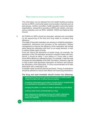 Nutrition Guidelines for Care and Support for People Living with HIV/AIDS
This information can be obtained from the health facilities providing
service on ARVS, community based communication channels such as
peer-groups, nutrition councillors, health education community based
organisations, newsprints or journals on ARVS and nutrition, and even
various websites such as WHO, UNAIDS, FANTA and National Aids
Council.
2.

All PLWHA on ARTs should be educated, advised and counselled
on the sequencing of the food and drug intake to increase drug
efficiency.
The intake of food with medication can enhance or inhibit the absorption,
metabolism, distribution and excretion of the medication. Dietary
management to improve the efficiency of the medication will include
either taking the medication with food, on an empty stomach, or with
or without certain types of foods.
Food can reduce the absorption of certain drugs, for example, the
absorption of the TB medication Isoniazid is reduced if taken with food.
Hence, it should be taken 1 hour before or 2 hours after a meal.
Some ARVs efficiency is affected by food. For example, a high-fat meal
increases the bioavailability of the ARV Tennofovir, whereas a high fat
or high protein meal decreases absorption of Indinavir and reduces
the absorption of the Zidovudine. It is thus recommended not to take
Zidovudine with a meal high in fat.
If possible meals should be planned and timed. Timing of medications
should be adhered to reduce side effects from food-drug interactions.
The drug and meal timetable should involve the following:
- adjusting the timing of drug and food consumption to enable specific
drugs to be taken with or without food as required;
- increasing or/decreasing consumption of certain foods or (supplements)
to compensate for drug effects on nutrients absorption;
- changing the pattern or content of meals to address drug side effects;
- avoiding certain foods contraindicated by a drug;
- other responses as required by the food and nutrition interactions
of the specific drugs the PLWHA are taking and the individual
needs and reactions.
41

Adopted from Food and Nutrition Technical Assistance (FANTA) Technical Note August
2003.

 