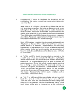 Nutrition Guidelines for Care and Support for People Living with HIV/AIDS
3.

PLWHA on ARVs should be counselled and advised on any diet
modifications that maybe needed to enhance nutrient absorption
and metabolism.
Some medications can interact with certain nutrients in food affecting
their absorption, metabolism, distribution and excretion and, hence,
reducing their efficiency. For example, Isoniazid used in the treatment
of TB inhibits the metabolism of vitamin B6. Supplementation of this
vitamin is recommended to avoid developing vitamin B6 deficiency.
The antibiotic tetracycline inhibits the absorption of calcium, magnesium
zinc and iron. Appropriate supplementation with these may be required
to avoid deficiencies when one is on these drugs.
Some ARVs produce metabolic disorders including elevated levels
of triglycerides, cholesterol, fat maldistribution and insulin resistance
(which may lead to diabetes). These changes require dietary
modifications such as avoiding foods high in cholesterol, exercising
daily, avoiding alcohol and smoking and/or taking medications to
lower the lipids. Elevated lipids as well as diabetes are a risk factor
for heart disease.

4.

All PLWHA on ARVs should be counselled or advised on the
possible side effects associated with ARVs that might affect
their nutritional status and how to mitigate harmful effects.Many
medications can cause side effects that can affect food intake and
nutrient absorption. These side effects include nausea, vomiting,
loss or change in taste, loss of appetite (anorexia), bloating and
heartburn, constipation, and diarrhoea. These side effects can result
in poor nutrient intake and absorption, weight loss and ultimately
malnutrition. In turn some ARVs can cause metabolic side effects
that increase the risk of other nutrition related conditions such as
heart disease (as indicated above).

5.

All PLWHA on ARVs should be counselled or advised on which
foods they should avoid or take to improve drug efficacy.
There are some foods that are contraindicated when taking some
medications because their interaction causes side effects. These
foods should not be taken at the same time as the medications.
42

 
