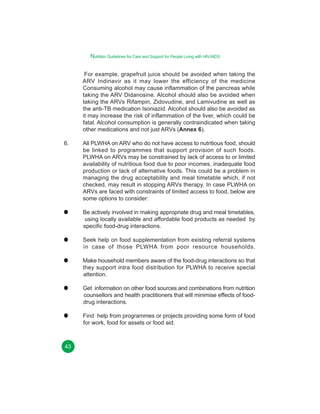 Nutrition Guidelines for Care and Support for People Living with HIV/AIDS
For example, grapefruit juice should be avoided when taking the
ARV Indinavir as it may lower the efficiency of the medicine
Consuming alcohol may cause inflammation of the pancreas while
taking the ARV Didanosine. Alcohol should also be avoided when
taking the ARVs Rifampin, Zidovudine, and Lamivudine as well as
the anti-TB medication Isoniazid. Alcohol should also be avoided as
it may increase the risk of inflammation of the liver, which could be
fatal. Alcohol consumption is generally contraindicated when taking
other medications and not just ARVs (Annex 6).
6.

All PLWHA on ARV who do not have access to nutritious food, should
be linked to programmes that support provision of such foods.
PLWHA on ARVs may be constrained by lack of access to or limited
availability of nutritious food due to poor incomes, inadequate food
production or lack of alternative foods. This could be a problem in
managing the drug acceptability and meal timetable which, if not
checked, may result in stopping ARVs therapy. In case PLWHA on
ARVs are faced with constraints of limited access to food, below are
some options to consider:
Be actively involved in making appropriate drug and meal timetables,
using locally available and affordable food products as needed by
specific food-drug interactions.
Seek help on food supplementation from existing referral systems
in case of those PLWHA from poor resource households.
Make household members aware of the food-drug interactions so that
they support intra food distribution for PLWHA to receive special
attention.
Get information on other food sources and combinations from nutrition
counsellors and health practitioners that will minimise effects of fooddrug interactions.
Find help from programmes or projects providing some form of food
for work, food for assets or food aid.

43

 