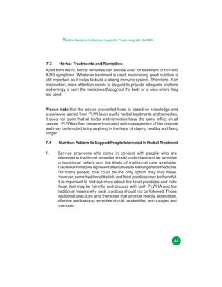 Nutrition Guidelines for Care and Support for People Living with HIV/AIDS

7.3

Herbal Treatments and Remedies:

Apart from ARVs, herbal remedies can also be used for treatment of HIV and
AIDS symptoms. Whatever treatment is used, maintaining good nutrition is
still important as it helps to build a strong immune system. Therefore, if on
medication, more attention needs to be paid to provide adequate proteins
and energy to carry the medicines throughout the body or to sites where they
are used.

Please note that the advice presented here, is based on knowledge and
experience gained from PLWHA on useful herbal treatments and remedies.
It does not claim that all herbs and remedies have the same effect on all
people. PLWHA often become frustrated with management of the disease
and may be tempted to try anything in the hope of staying healthy and living
longer.
7.4
1.

Nutrition Actions to Support People Interested in Herbal Treatment
Service providers who come in contact with people who are
interested in traditional remedies should understand and be sensitive
to traditional beliefs and the kinds of traditional care available.
Traditional remedies represent alternatives to formal general medicine.
For many people, this could be the only option they may have.
However, some traditional beliefs and food practices may be harmful.
It is important to find out more about the local practices and note
those that may be harmful and discuss with both PLWHA and the
traditional healers why such practices should not be followed. Those
traditional practices and therapies that provide readily accessible,
effective and low-cost remedies should be identified, encouraged and
promoted.

44

 
