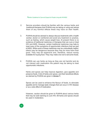 Nutrition Guidelines for Care and Support for People Living with HIV/AIDS

2.

Service providers should be familiar with the various herbs and
traditional therapies that PLWHA may be taking or using and advise
them of any harmful effects these may have on their health.

3.

PLWHA should be advised to always discuss treatments with a health
worker, doctor or nutritionist and avoid any treatment or practice,
such as fasting, which cause weight loss. At present there is no
evidence of traditional medicines or therapies that can cure or treat
HIV and AIDS. However, certain traditional medicines may help to
treat many of the symptoms of opportunistic infections that are part
of AIDS. While some of these medicines may be undoubtedly helpful,
others may be dangerous because they may do more harm than
good. They may be expensive and, therefore, reduce money
available for buying food. They may make one not to eat some foods.

4.

PLWHA can use herbs as long as they are not harmful and do
not interact with medication the patient may be taking to treat
opportunistic infections.
Herbs and spices can help improve digestion, give appetite and
preserve foods. A list of herbs and spices, and their beneficial effects
as claimed by PLWHA are given in Annex 7.

Spices can be used to enhance the flavour of foods, to stimulate
appetite and to manage taste changes that can occur in HIV disease
or as a side effect of medication.

However, caution should be given to PLWHA about various herbs
that may be sold claiming to cure HIV. All herbs and spices should
be used in moderation.

45

 