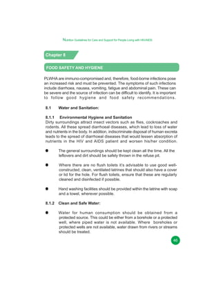 Nutrition Guidelines for Care and Support for People Living with HIV/AIDS

Chapter 8
FOOD SAFETY AND HYGIENE
PLWHA are immuno-compromised and, therefore, food-borne infections pose
an increased risk and must be prevented. The symptoms of such infections
include diarrhoea, nausea, vomiting, fatigue and abdominal pain. These can
be severe and the source of infection can be difficult to identify. It is important
to follow good hygiene and food safety recommendations.
8.1

Water and Sanitation:

8.1.1 Environmental Hygiene and Sanitation
Dirty surroundings attract insect vectors such as flies, cockroaches and
rodents. All these spread diarrhoeal diseases, which lead to loss of water
and nutrients in the body. In addition, indiscriminate disposal of human excreta
leads to the spread of diarrhoeal diseases that would lessen absorption of
nutrients in the HIV and AIDS patient and worsen his/her condition.
The general surroundings should be kept clean all the time. All the
leftovers and dirt should be safely thrown in the refuse pit.
Where there are no flush toilets it’s advisable to use good wellconstructed, clean, ventilated latrines that should also have a cover
or lid for the hole. For flush toilets, ensure that these are regularly
cleaned and disinfected if possible.
Hand washing facilities should be provided within the latrine with soap
and a towel, wherever possible.
8.1.2

Clean and Safe Water:
Water for human consumption should be obtained from a
protected source. This could be either from a borehole or a protected
well, where piped water is not available. Where boreholes or
protected wells are not available, water drawn from rivers or streams
should be treated.
46

 