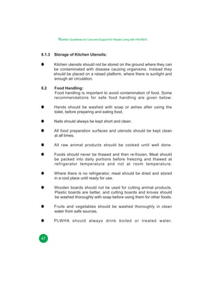 Nutrition Guidelines for Care and Support for People Living with HIV/AIDS

8.1.3

Storage of Kitchen Utensils:
Kitchen utensils should not be stored on the ground where they can
be contaminated with disease causing organisms. Instead they
should be placed on a raised platform, where there is sunlight and
enough air circulation.

8.2

Food Handling:
Food handling is important to avoid contamination of food. Some
recommendations for safe food handling are given below:
Hands should be washed with soap or ashes after using the
toilet, before preparing and eating food.
Nails should always be kept short and clean.
All food preparation surfaces and utensils should be kept clean
at all times.
All raw animal products should be cooked until well done.
Foods should never be thawed and then re-frozen. Meat should
be packed into daily portions before freezing and thawed at
refrigerator temperature and not at room temperature.
Where there is no refrigerator, meat should be dried and stored
in a cool place until ready for use.
Wooden boards should not be used for cutting animal products.
Plastic boards are better, and cutting boards and knives should
be washed thoroughly with soap before using them for other foods.
Fruits and vegetables should be washed thoroughly in clean
water from safe sources.
PLWHA should always drink boiled or treated water.

47

 