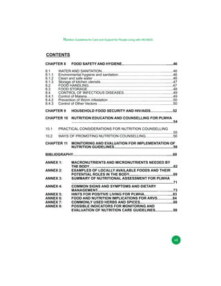 Nutrition Guidelines for Care and Support for People Living with HIV/AIDS

CONTENTS
CHAPTER 8
8.1
8.1.1
8.1.2
8.1.3
8.2
8.3
8.4
8.4.1
8.4.2
8.4.3

FOOD SAFETY AND HYGIENE..……………………………….......46

WATER AND SANITATION..…………………………………………............46
Environmental hygiene and sanitation………………………………............46
Clean and safe water ………………………..……………………….............46
Storage of kitchen utensils………………………………………………........47
FOOD HANDLING..……………………………………………………….......47
FOOD STORAGE………………………………………………………….......48
CONTROL OF INFECTIOUS DISEASES.…………………………….........49
Control of Malaria.......………………………………………………...............49
Prevention of Worm infestation ……………………….......……..................50
Control of Other Vectors ……………………………………….…….............50

CHAPTER 9

HOUSEHOLD FOOD SECURITY AND HIV/AIDS.………….......52

CHAPTER 10 NUTRITION EDUCATION AND COUNSELLING FOR PLWHA
………………................................................................................54
10.1
10.2

PRACTICAL CONSIDERATIONS FOR NUTRITION COUNSELLING
……………………......................................................................................55
WAYS OF PROMOTING NUTRITION COUNSELLING............................56

CHAPTER 11

MONITORING AND EVALUATION FOR IMPLEMENTATION OF
NUTRITION GUIDELINES...........................................................58

BIBLIOGRAPHY……………………………………………………………………......60
ANNEX 1:
ANNEX 2:
ANNEX 3:
ANNEX 4:
ANNEX 5:
ANNEX 6:
ANNEX 7:
ANNEX 8:

MACRONUTRIENTS AND MICRONUTRIENTS NEEDED BY
THE BODY…….....................................................................................62
EXAMPLES OF LOCALLY AVAILABLE FOODS AND THEIR
POTENTIAL ROLES IN THE BODY..........…………….....…........69
SUMMARY OF NUTRITIONAL ASSESSMENT FOR PLWHA
………………................................................................................71
COMMON SIGNS AND SYMPTOMS AND DIETARY
MANAGEMENT............................................................……….....73
HINTS FOR POSITIVE LIVING FOR PLWHA..……………….....83
FOOD AND NUTRITION IMPLICATIONS FOR ARVS………….84
COMMONLY USED HERBS AND SPICES....…………………....88
POSSIBLE INDICATORS FOR MONITORING AND
EVALUATION OF NUTRITION CARE GUIDELINES..................98

vii

 