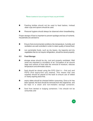Nutrition Guidelines for Care and Support for People Living with HIV/AIDS

Feeding bottles should not be used to feed babies, instead
clean cups and spoons should be used.
Personal hygiene should always be observed when breastfeeding.
Proper storage of food is important to prevent spoilage and loss of nutrients.
Households are advised to:

Ensure that environmental conditions like temperature, humidity and
ventilation are well controlled in order to retain quality of stored food;
non perishable foods, such as dry beans, dry kapenta and dry
vegetables that do not require refrigeration, should be stored properly;
8.3

Food Storage:
storage areas should be dry, cool and properly ventilated. Wall
vents are important in circulation of air. Circulation of air around
bags and cartons of food aids the removal of moisture, reduces
temperature and eliminates odours;
food should be stored using the FIFO (first in – first out) and
FEFO (first expiry-first out) method. This means that new
supplies should be placed at the back to ensure use of oldest
or nearly expiring stock first;
expiry dates should be checked before consuming. Once a tin has
been opened, the food should be removed from the original tins and
be kept in a clean and non-metallic storage container;
food from dented or bulging containers / tins should not be
consumed; and

48

 