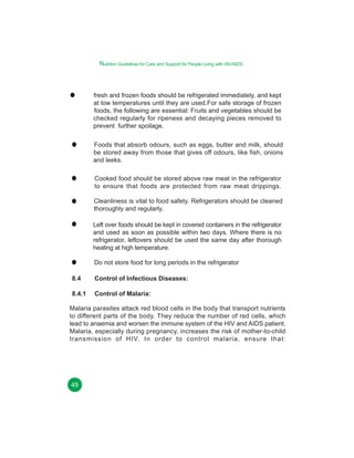 Nutrition Guidelines for Care and Support for People Living with HIV/AIDS

fresh and frozen foods should be refrigerated immediately, and kept
at low temperatures until they are used.For safe storage of frozen
foods, the following are essential: Fruits and vegetables should be
checked regularly for ripeness and decaying pieces removed to
prevent further spoilage.
Foods that absorb odours, such as eggs, butter and milk, should
be stored away from those that gives off odours, like fish, onions
and leeks.
Cooked food should be stored above raw meat in the refrigerator
to ensure that foods are protected from raw meat drippings.
Cleanliness is vital to food safety. Refrigerators should be cleaned
thoroughly and regularly.
Left over foods should be kept in covered containers in the refrigerator
and used as soon as possible within two days. Where there is no
refrigerator, leftovers should be used the same day after thorough
heating at high temperature.
Do not store food for long periods in the refrigerator
8.4

Control of Infectious Diseases:

8.4.1

Control of Malaria:

Malaria parasites attack red blood cells in the body that transport nutrients
to different parts of the body. They reduce the number of red cells, which
lead to anaemia and worsen the immune system of the HIV and AIDS patient.
Malaria, especially during pregnancy, increases the risk of mother-to-child
transmission of HIV. In order to control malaria, ensure that:

49

 