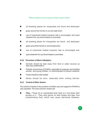 Nutrition Guidelines for Care and Support for People Living with HIV/AIDS

all breeding places for mosquitoes are found and destroyed;
grass around the homes is cut and kept short;
use of insecticide treated mosquito nets is encouraged; and quick
treatment for any fever/malaria is promoted.
all breeding places for mosquitoes are found and destroyed;
grass around the homes is cut and kept short;
use of insecticide treated mosquito nets is encouraged and;
quick treatment for any fever/malaria is promoted.
8.4.2 Prevention of Worm Infestation:
Animals should be kept away from food or water sources as
they may contaminate it.
Periodic de-worming of PLWHA, especially for pregnant and lactating
women, and young children, is recommended to prevent anaemia.
Foods should be well cooked.
Shoes should be worn, especially when visiting latrines.
8.4.3

Control of Other Vectors

The control of vectors in the provision of holistic care and support to PLWHA is
very important. The most common vectors are:
Flies - These sit on unprotected food, feed on it and leave their
excreta on it . They carry germs on their bodies and legs, thus
contaminating food, which may cause diarrhoeal diseases.

50

 