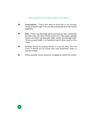 Nutrition Guidelines for Care and Support for People Living with HIV/AIDS

Cockroaches – These also feed on food that is not covered,
mostly during the night. They can also contaminate food with harmful
organisms.
Rats – These may discharge germs and they can also contaminate
the places they visit. Most of these vectors live in filthy places, garbage
dumps, excrement, decomposed matter, sewers and drainage pipes.
To ensure good health, it is important to get rid these vectors in the
home:
Garbage should be properly thrown in a pit far away from the
home. It should not be thrown near food preparation areas or
sources of water.
Where possible, homes should be fumigated to control the vectors.

51

 