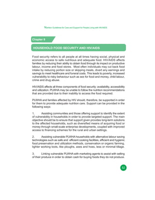 Nutrition Guidelines for Care and Support for People Living with HIV/AIDS

Chapter 9

HOUSEHOLD FOOD SECURITY AND HIV/AIDS
Food security refers to all people at all times having social, physical and
economic access to safe nutritious and adequate food. HIV/AIDS affects
families by reducing their ability to obtain food through its impact on productive
labour, income and food stores. Most often individuals may cut back food
intake by reducing portion size or skipping meals, divert any earnings and
savings to meet healthcare and funeral costs. This leads to poverty, increased
vulnerability to risky behaviour such as sex for food and money, child labour,
crime and drug abuse.
HIV/AIDS affects all three components of food security: availability, accessibility
and utilization. PLWHA may be unable to follow the nutrition recommendations
that are provided due to their inability to access the food required.
PLWHA and families affected by HIV should, therefore, be supported in order
for them to provide adequate nutrition care. Support can be provided in the
following ways:
1.
Assisting communities and those offering support to identify the extent
of vulnerability in households in order to provide targeted support. The main
objective should be to ensure that support given provides long-term solutions
to the affected households, such as diversified means of acquiring food or
money through small-scale enterprise developments, coupled with improved
access to financing schemes for the rural and urban settings.
2.
Assisting vulnerable PLWHA households with alternative labour saving
technologies such as safe and efficient cooking facilities, efficient and hygienic
food preservation and utilization methods, conservation or organic farming,
lighter working tools, like ploughs, axes and hoes, less or minimal tillage.
3.
Linking vulnerable PLWHA with marketing agents to assist with selling
of their produce in order to obtain cash for buying foods they do not produce.

52

 