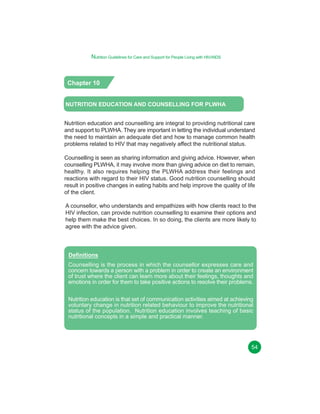 Nutrition Guidelines for Care and Support for People Living with HIV/AIDS

Chapter 10
NUTRITION EDUCATION AND COUNSELLING FOR PLWHA
Nutrition education and counselling are integral to providing nutritional care
and support to PLWHA. They are important in letting the individual understand
the need to maintain an adequate diet and how to manage common health
problems related to HIV that may negatively affect the nutritional status.
Counselling is seen as sharing information and giving advice. However, when
counselling PLWHA, it may involve more than giving advice on diet to remain,
healthy. It also requires helping the PLWHA address their feelings and
reactions with regard to their HIV status. Good nutrition counselling should
result in positive changes in eating habits and help improve the quality of life
of the client.
A counsellor, who understands and empathizes with how clients react to the
HIV infection, can provide nutrition counselling to examine their options and
help them make the best choices. In so doing, the clients are more likely to
agree with the advice given.

Definitions
Counselling is the process in which the counsellor expresses care and
concern towards a person with a problem in order to create an environment
of trust where the client can learn more about their feelings, thoughts and
emotions in order for them to take positive actions to resolve their problems.
Nutrition education is that set of communication activities aimed at achieving
voluntary change in nutrition related behaviour to improve the nutritional
status of the population. Nutrition education involves teaching of basic
nutritional concepts in a simple and practical manner.

54

 
