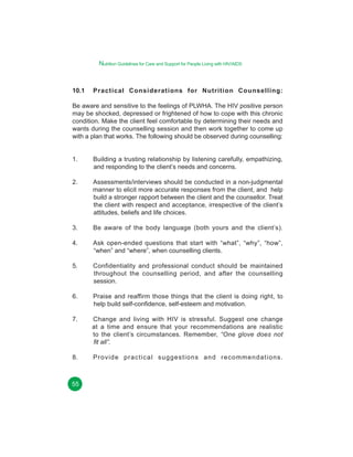 Nutrition Guidelines for Care and Support for People Living with HIV/AIDS

10.1

Practical Considerations for Nutrition Counselling:

Be aware and sensitive to the feelings of PLWHA. The HIV positive person
may be shocked, depressed or frightened of how to cope with this chronic
condition. Make the client feel comfortable by determining their needs and
wants during the counselling session and then work together to come up
with a plan that works. The following should be observed during counselling:
1.

Building a trusting relationship by listening carefully, empathizing,
and responding to the client’s needs and concerns.

2.

Assessments/interviews should be conducted in a non-judgmental
manner to elicit more accurate responses from the client, and help
build a stronger rapport between the client and the counsellor. Treat
the client with respect and acceptance, irrespective of the client’s
attitudes, beliefs and life choices.

3.

Be aware of the body language (both yours and the client’s).

4.

Ask open-ended questions that start with “what”, “why”, “how”,
“when” and “where”, when counselling clients.

5.

Confidentiality and professional conduct should be maintained
throughout the counselling period, and after the counselling
session.

6.

Praise and reaffirm those things that the client is doing right, to
help build self-confidence, self-esteem and motivation.

7.

Change and living with HIV is stressful. Suggest one change
at a time and ensure that your recommendations are realistic
to the client’s circumstances. Remember, “One glove does not
fit all”.

8.

Provide practical suggestions and recommendations.

55

 