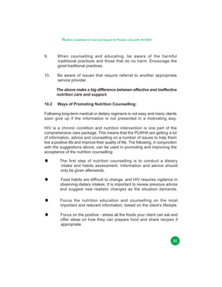 Nutrition Guidelines for Care and Support for People Living with HIV/AIDS

9.

When counselling and educating, be aware of the harmful
traditional practices and those that do no harm. Encourage the
good traditional practices.

10.

Be aware of issues that require referral to another appropriate
service provider.
The above make a big difference between effective and ineffective
nutrition care and support.

10.2

Ways of Promoting Nutrition Counselling:

Following long-term medical or dietary regimens is not easy and many clients
soon give up if the information is not presented in a motivating way.
HIV is a chronic condition and nutrition intervention is one part of the
comprehensive care package. This means that the PLWHA are getting a lot
of information, advice and counselling on a number of issues to help them
live a positive life and improve their quality of life. The following, in conjunction
with the suggestions above, can be used in promoting and improving the
acceptance of the nutrition counselling:
The first step of nutrition counselling is to conduct a dietary
intake and habits assessment. Information and advice should
only be given afterwards.
Food habits are difficult to change, and HIV requires vigilance in
observing dietary intakes. It is important to review previous advice
and suggest new realistic changes as the situation demands.
Focus the nutrition education and counselling on the most
important and relevant information, based on the client’s lifestyle.
Focus on the positive - stress all the foods your client can eat and
offer ideas on how they can prepare food and share recipes if
appropriate.

56

 