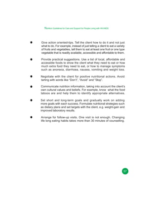 Nutrition Guidelines for Care and Support for People Living with HIV/AIDS

Give action oriented-tips. Tell the client how to do it and not just
what to do. For example, instead of just telling a client to eat a variety
of fruits and vegetables, tell them to eat at least one fruit or one type
vegetable that is readily available, accessible and affordable to them.
Provide practical suggestions. Use a list of local, affordable and
accessible foods to show the client what they need to eat or how
much extra food they need to eat, or how to manage symptoms
such as anorexia, diarrhoea, nausea, vomiting and weight loss.
Negotiate with the client for positive nutritional actions. Avoid
tarting with words like “Don’t”, “Avoid” and “Stop”.
Communicate nutrition information, taking into account the client’s
own cultural values and beliefs. For example, know what the food
taboos are and help them to identify appropriate alternatives.
Set short and long-term goals and gradually work on adding
more goals with each success. Formulate nutritional strategies such
as dietary plans and set targets with the client, e.g. weight-gain and
improved laboratory results.
Arrange for follow-up visits. One visit is not enough. Changing
life long eating habits takes more than 30 minutes of counselling.

57

 