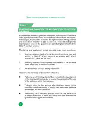 Nutrition Guidelines for Care and Support for People Living with HIV/AIDS

Chapter 11
MONITORING AND EVALUATION FOR IMPLEMENTATION OF NUTRITION
GUIDELINES
It is important to maintain a systematic assessment, analysis and documentation
of the implementation of activities associated with nutritional care and support.
In this regard, it is important to monitor the implementation of the guidelines
and review them in relation to local experiences. This will help to provide
information on how well the guidelines are contributing to the health of the
PLWHA and their families.
Monitoring and evaluation should address three main questions:
1.

Are the guidelines helping in the delivery of nutritional care and
support to PLWHA? Which elements are working well? Which
ones are not? What are the gaps?

2.

Are the guidelines contributing to the improvements of the nutritional
status and quality of life of the PLWHA?

3.

Are there dietary changes among the PLWHA?

Therefore, the monitoring and evaluation will involve:
Following up with the key stakeholders involved in the development
of the local guidelines in order to assess the practicality of the use
of the guidelines within their agencies;
Following up on the field workers who have been trained on the
use of the guidelines in order to assess their usefulness, problems
experienced and lessons learned;
Interviewing the PLWHA who received nutritional care and support
to assess the extent to which they have been able to follow the
guidelines and suggest modifications;
58
53

 