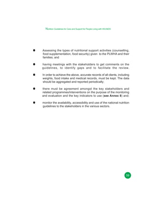 Nutrition Guidelines for Care and Support for People Living with HIV/AIDS

Chapter 11
Assessing the types of nutritional support activities (counselling,
food supplementation, food security) given to the PLWHA and their
families; and
having meetings with the stakeholders to get comments on the
guidelines, to identify gaps and to facilitate the review.
In order to achieve the above, accurate records of all clients, including
weights, food intake and medical records, must be kept. The data
should be aggregated and reported periodically;
there must be agreement amongst the key stakeholders and
related programmes/interventions on the purpose of the monitoring
and evaluation and the key indicators to use (see Annex 8) and;
monitor the availability, accessibility and use of the national nutrition
guidelines to the stakeholders in the various sectors.

49
59

 