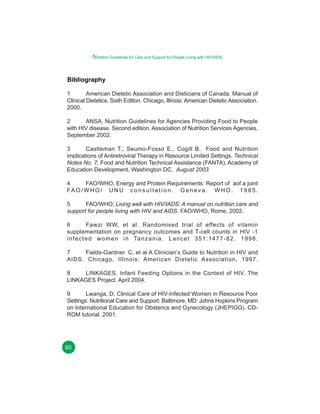 Nutrition Guidelines for Care and Support for People Living with HIV/AIDS

Bibliography
1
American Dietetic Association and Dieticians of Canada. Manual of
Clinical Dietetics. Sixth Edition. Chicago, Illinois: American Dietetic Association.
2000.
2
ANSA, Nutrition Guidelines for Agencies Providing Food to People
with HIV disease. Second edition. Association of Nutrition Services Agencies.
September 2002.
3
Castleman T., Seumo-Fosso E., Cogill B. Food and Nutrition
implications of Antiretroviral Therapy in Resource Limited Settings. Technical
Notes No. 7, Food and Nutrition Technical Assistance (FANTA), Academy of
Education Development, Washington DC. August 2003.
4
FAO/WHO, Energy and Protein Requirements: Report of aof a joint
FA O / W H O / U N U c o n s u l t a t i o n . G e n e v a . W H O . 1 9 8 5 .
5
FAO/WHO, Living well with HIV/IADS: A manual on nutrition care and
support for people living with HIV and AIDS. FAO/WHO, Rome, 2002.
6
Fawzi WW, et al. Randomised trial of effects of vitamin
supplementation on pregnancy outcomes and T-cell counts in HIV -1
i n f e c t e d w o m e n i n Ta n z a n i a . L a n c e t 3 5 1 : 1 4 7 7 - 8 2 . 1 9 9 8 .
7
Fields-Gardner. C, et al A Clinician’s Guide to Nutrition in HIV and
AIDS. Chicago, Illinois: American Dietetic Association, 1997.
8
LINKAGES, Infant Feeding Options in the Context of HIV. The
LINKAGES Project. April 2004.
9
Lwanga, D. Clinical Care of HIV-Infected Women in Resource Poor
Settings: Nutritional Care and Support. Baltimore, MD: Johns Hopkins Program
on International Education for Obsterics and Gynecology (JHEPIGO). CDROM tutorial. 2001.

60

 