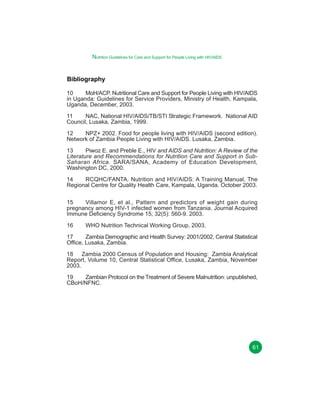 Nutrition Guidelines for Care and Support for People Living with HIV/AIDS

Bibliography
10
MoH/ACP. Nutritional Care and Support for People Living with HIV/AIDS
in Uganda: Guidelines for Service Providers, Ministry of Health, Kampala,
Uganda, December, 2003.
11
NAC, National HIV/AIDS/TB/STI Strategic Framework. National AID
Council, Lusaka, Zambia, 1999.
12
NPZ+ 2002. Food for people living with HIV/AIDS (second edition).
Network of Zambia People Living with HIV/AIDS. Lusaka, Zambia.
13
Piwoz E. and Preble E., HIV and AIDS and Nutrition: A Review of the
Literature and Recommendations for Nutrition Care and Support in SubSaharan Africa. SARA/SANA, Academy of Education Development,
Washington DC, 2000.
14
RCQHC/FANTA. Nutrition and HIV/AIDS: A Training Manual. The
Regional Centre for Quality Health Care, Kampala, Uganda. October 2003.
15
Villamor E, et al., Pattern and predictors of weight gain during
pregnancy among HIV-1 infected women from Tanzania. Journal Acquired
Immune Deficiency Syndrome 15; 32(5): 560-9. 2003.
16

WHO Nutrition Technical Working Group, 2003.

17
Zambia Demographic and Health Survey: 2001/2002, Central Statistical
Office, Lusaka, Zambia.
18 Zambia 2000 Census of Population and Housing: Zambia Analytical
Report, Volume 10, Central Statistical Office, Lusaka, Zambia, November
2003.
19
Zambian Protocol on the Treatment of Severe Malnutrition: unpublished,
CBoH/NFNC.

61

 