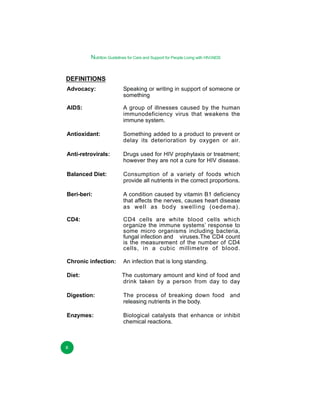 Nutrition Guidelines for Care and Support for People Living with HIV/AIDS

DEFINITIONS
Advocacy:

Speaking or writing in support of someone or
something

AIDS:

A group of illnesses caused by the human
immunodeficiency virus that weakens the
immune system.

Antioxidant:

Something added to a product to prevent or
delay its deterioration by oxygen or air.

Anti-retrovirals:

Drugs used for HIV prophylaxis or treatment;
however they are not a cure for HIV disease.

Balanced Diet:

Consumption of a variety of foods which
provide all nutrients in the correct proportions.

Beri-beri:

A condition caused by vitamin B1 deficiency
that affects the nerves, causes heart disease
as well as body swelling (oedema).

CD4:

CD4 cells are white blood cells which
organize the immune systems’ response to
some micro organisms including bacteria,
fungal infection and viruses.The CD4 count
is the measurement of the number of CD4
cells, in a cubic millimetre of blood.

Chronic infection:

An infection that is long standing.

Diet:

The customary amount and kind of food and
drink taken by a person from day to day

Digestion:

The process of breaking down food and
releasing nutrients in the body.

Enzymes:

Biological catalysts that enhance or inhibit
chemical reactions.

x

 