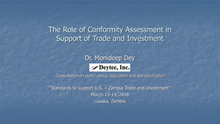 The Role of Conformity Assessment in
Support of Trade and Investment
Dr. Monideep Dey
Consultation on public policy, regulation and standardization
“Standards to support U.S. – Zambia Trade and Investment”
March 13-14, 2018
Lusaka, Zambia
 
