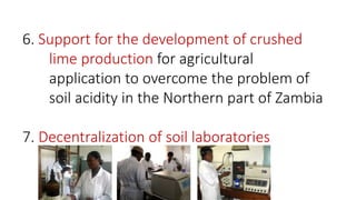 6. Support for the development of crushed
lime production for agricultural
application to overcome the problem of
soil acidity in the Northern part of Zambia
7. Decentralization of soil laboratories
 