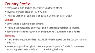 Country Profile
• Zambia is a land-locked country in Southern Africa
• covers a surface area of 752,972 km2
• The population of Zambia is about 14.54 million as of 2013
Climate
• Zambia has a sub-tropical climate.
• The rainfall pattern is unimodal and it’s from November to March.
• Rainfall varies from 750 mm in the south to 1200 mm in the north
Economy
• The Zambian economy has historically been based on the Copper Mining
industry.
• However Agriculture plays a very important part in Zambia's economy
providing many more jobs than the mining industry
 