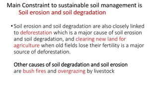Main Constraint to sustainable soil management is
Soil erosion and soil degradation
•Soil erosion and soil degradation are also closely linked
to deforestation which is a major cause of soil erosion
and soil degradation, and clearing new land for
agriculture when old fields lose their fertility is a major
source of deforestation.
Other causes of soil degradation and soil erosion
are bush fires and overgrazing by livestock
 