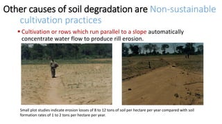 Other causes of soil degradation are Non-sustainable
cultivation practices
 Cultivation or rows which run parallel to a slope automatically
concentrate water flow to produce rill erosion.
Small plot studies indicate erosion losses of 8 to 12 tons of soil per hectare per year compared with soil
formation rates of 1 to 2 tons per hectare per year.
 