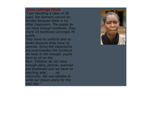 Anna Lubinga Chola
"I am handling a class of 76
pupil, the learners cannot be
divided because there is no
other classroom. The pupils do
not have enough textbook; they
share 10 textbooks amongst 76
pupils.
They have no uniform and no
books because they have no
parents. Since the classrooms
are overcrowded the furniture
we have is not enough; pupils
have to sit on the
floor. Children do not have
enough pens, pencils, exercise
and textbooks and we have no
teaching aids . . . . no
electricity. We use candles to
write our lesson plans for the
next day."
 