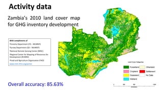 Overall accuracy: 85.63%
Zambia’s 2010 land cover map
for GHG inventory development
Activity data
With compliments of
•Forestry Department (FD – MLNREP)
•Survey Department (SD – MLNREP)
•National Remote Sensing Center (NRSC)
•Regional Center for Mapping of Resources for
Development (RCMRD)
•Food and Agriculture Organization (FAO)
www.zmb-nfms.org/portal
 