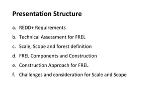 Presentation Structure
a. REDD+ Requirements
b. Technical Assessment for FREL
c. Scale, Scope and forest definition
d. FREL Components and Construction
e. Construction Approach for FREL
f. Challenges and consideration for Scale and Scope
 
