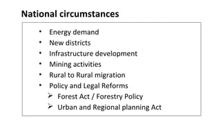 National circumstances
• Energy demand
• New districts
• Infrastructure development
• Mining activities
• Rural to Rural migration
• Policy and Legal Reforms
 Forest Act / Forestry Policy
 Urban and Regional planning Act
 