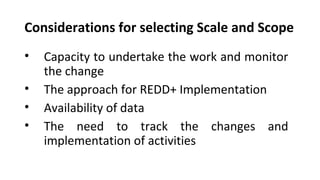 Considerations for selecting Scale and Scope
• Capacity to undertake the work and monitor
the change
• The approach for REDD+ Implementation
• Availability of data
• The need to track the changes and
implementation of activities
 