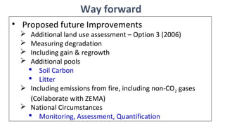 Way forward
• Proposed future Improvements
 Additional land use assessment – Option 3 (2006)
 Measuring degradation
 Including gain & regrowth
 Additional pools
 Soil Carbon
 Litter
 Including emissions from fire, including non-CO2 gases
(Collaborate with ZEMA)
 National Circumstances
 Monitoring, Assessment, Quantification
 