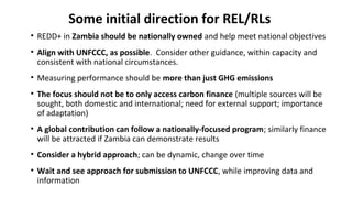 Some initial direction for REL/RLs
• REDD+ in Zambia should be nationally owned and help meet national objectives
• Align with UNFCCC, as possible. Consider other guidance, within capacity and
consistent with national circumstances.
• Measuring performance should be more than just GHG emissions
• The focus should not be to only access carbon finance (multiple sources will be
sought, both domestic and international; need for external support; importance
of adaptation)
• A global contribution can follow a nationally-focused program; similarly finance
will be attracted if Zambia can demonstrate results
• Consider a hybrid approach; can be dynamic, change over time
• Wait and see approach for submission to UNFCCC, while improving data and
information
 